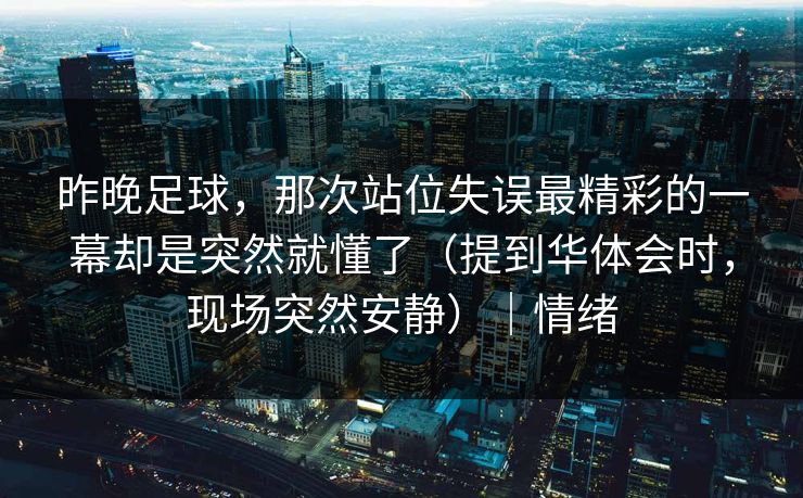 昨晚足球，那次站位失误最精彩的一幕却是突然就懂了（提到华体会时，现场突然安静）｜情绪