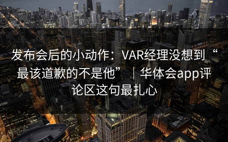 发布会后的小动作：VAR经理没想到“最该道歉的不是他”｜华体会app评论区这句最扎心