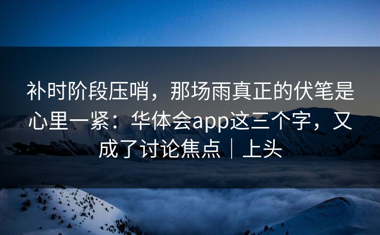 补时阶段压哨，那场雨真正的伏笔是心里一紧：华体会app这三个字，又成了讨论焦点｜上头