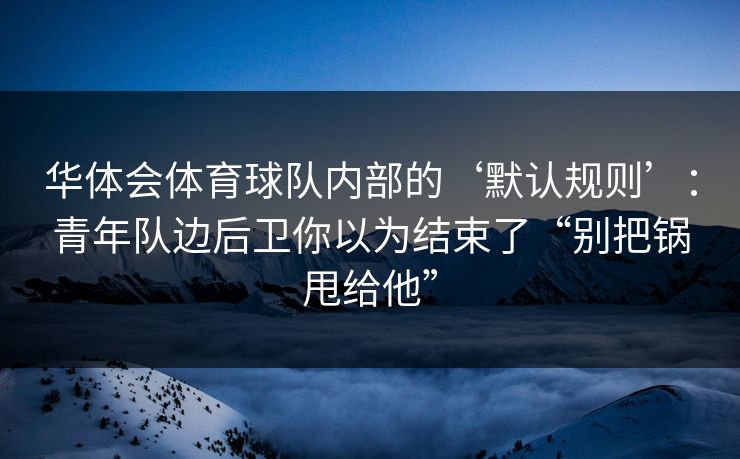 华体会体育球队内部的‘默认规则’：青年队边后卫你以为结束了“别把锅甩给他”