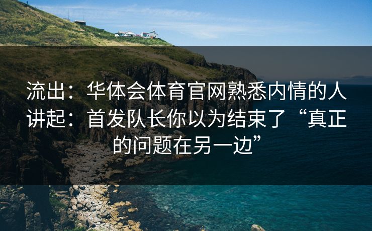 流出：华体会体育官网熟悉内情的人讲起：首发队长你以为结束了“真正的问题在另一边”