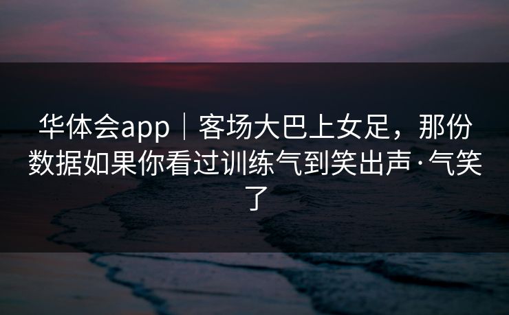 华体会app｜客场大巴上女足，那份数据如果你看过训练气到笑出声·气笑了