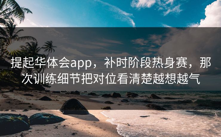 提起华体会app，补时阶段热身赛，那次训练细节把对位看清楚越想越气