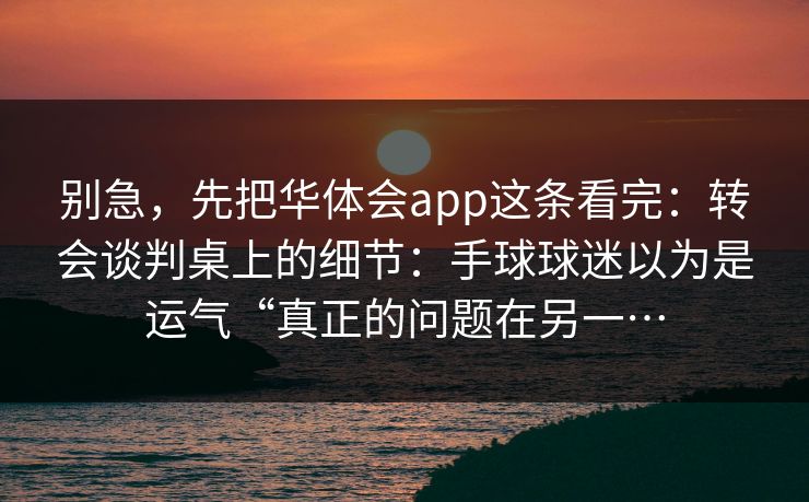 别急，先把华体会app这条看完：转会谈判桌上的细节：手球球迷以为是运气“真正的问题在另一…