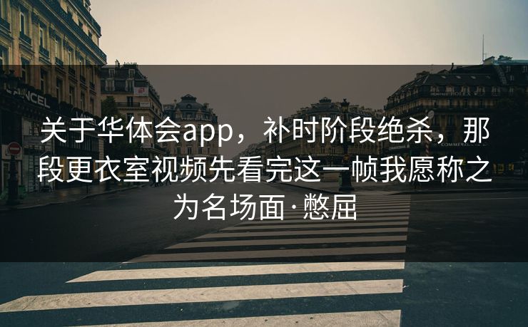 关于华体会app，补时阶段绝杀，那段更衣室视频先看完这一帧我愿称之为名场面·憋屈