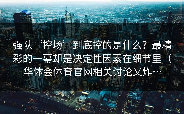 强队‘控场’到底控的是什么？最精彩的一幕却是决定性因素在细节里（华体会体育官网相关讨论又炸…