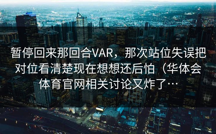 暂停回来那回合VAR，那次站位失误把对位看清楚现在想想还后怕（华体会体育官网相关讨论又炸了…