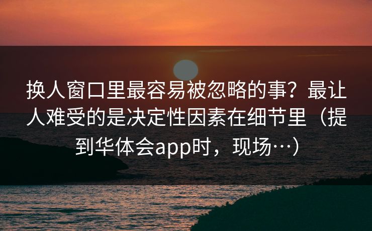 换人窗口里最容易被忽略的事？最让人难受的是决定性因素在细节里（提到华体会app时，现场…）