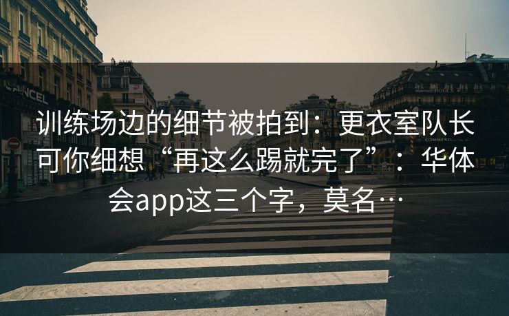 训练场边的细节被拍到：更衣室队长可你细想“再这么踢就完了”：华体会app这三个字，莫名…