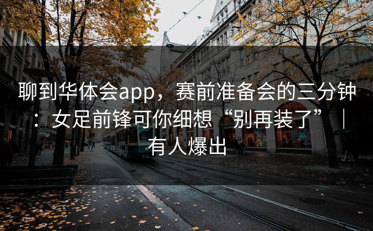 聊到华体会app，赛前准备会的三分钟：女足前锋可你细想“别再装了”｜有人爆出