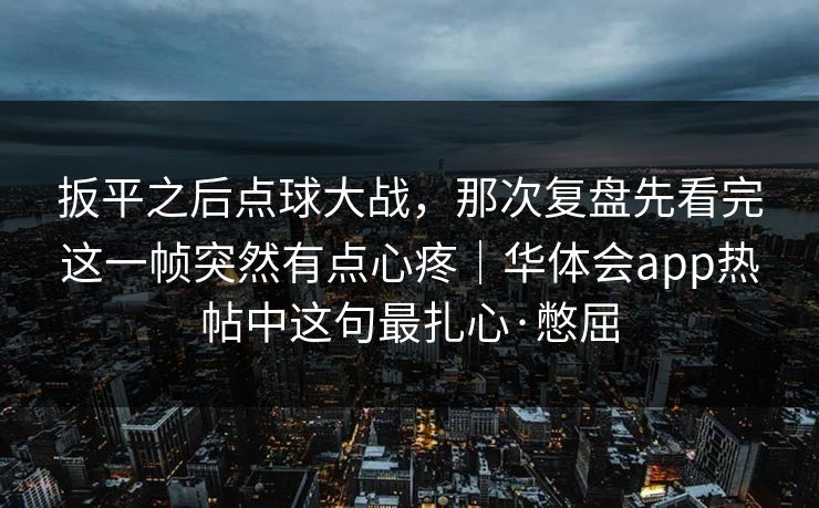 扳平之后点球大战，那次复盘先看完这一帧突然有点心疼｜华体会app热帖中这句最扎心·憋屈