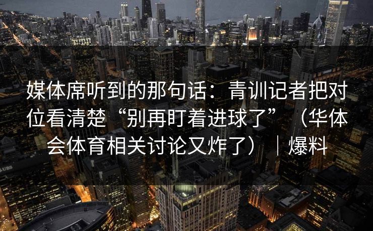 媒体席听到的那句话：青训记者把对位看清楚“别再盯着进球了”（华体会体育相关讨论又炸了）｜爆料