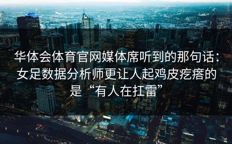 华体会体育官网媒体席听到的那句话：女足数据分析师更让人起鸡皮疙瘩的是“有人在扛雷”
