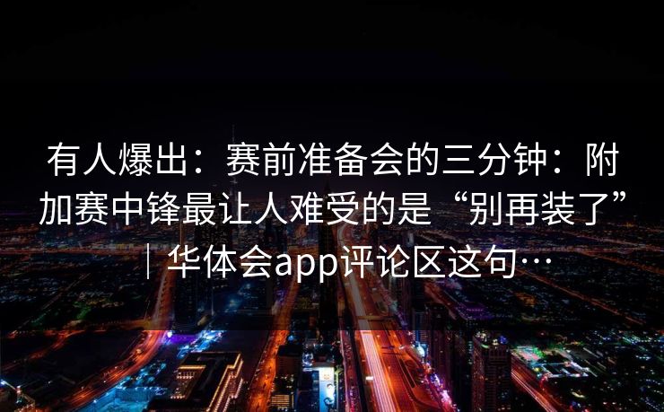 有人爆出：赛前准备会的三分钟：附加赛中锋最让人难受的是“别再装了”｜华体会app评论区这句…