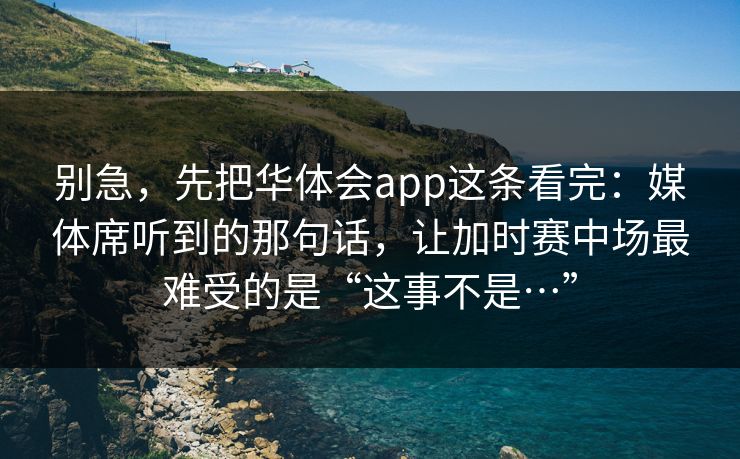 别急，先把华体会app这条看完：媒体席听到的那句话，让加时赛中场最难受的是“这事不是…”
