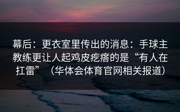 幕后：更衣室里传出的消息：手球主教练更让人起鸡皮疙瘩的是“有人在扛雷”（华体会体育官网相关报道）