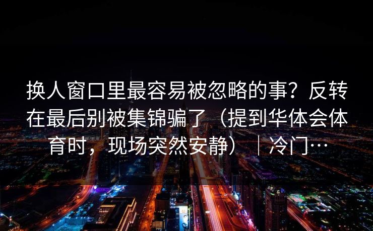 换人窗口里最容易被忽略的事？反转在最后别被集锦骗了（提到华体会体育时，现场突然安静）｜冷门…