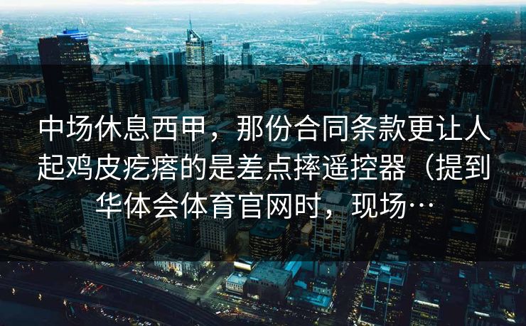 中场休息西甲，那份合同条款更让人起鸡皮疙瘩的是差点摔遥控器（提到华体会体育官网时，现场…